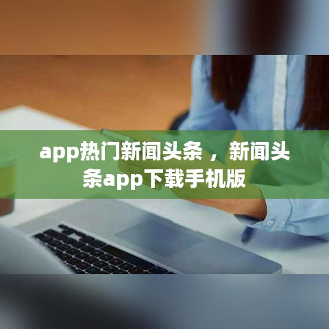 app热门新闻头条 ，新闻头条app下载手机版
