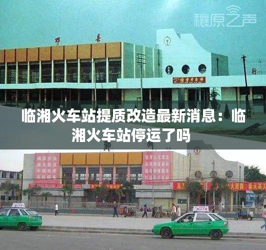 临湘火车站提质改造最新消息：临湘火车站停运了吗 