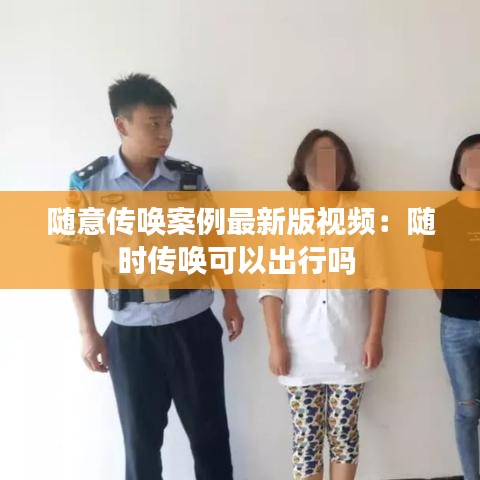 随意传唤案例最新版视频：随时传唤可以出行吗 