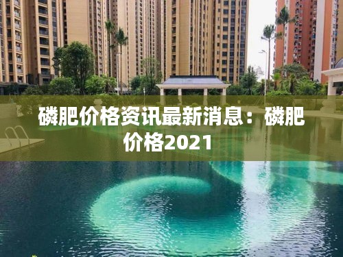 磷肥价格资讯最新消息：磷肥价格2021 