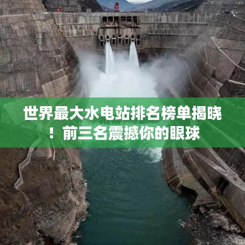 世界最大水电站排名榜单揭晓！前三名震撼你的眼球