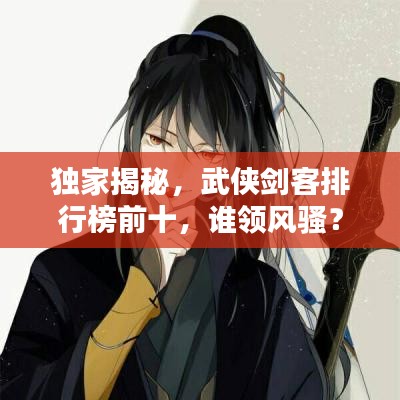独家揭秘，武侠剑客排行榜前十，谁领风骚？