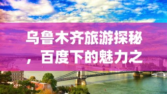 乌鲁木齐旅游探秘，百度下的魅力之都之旅