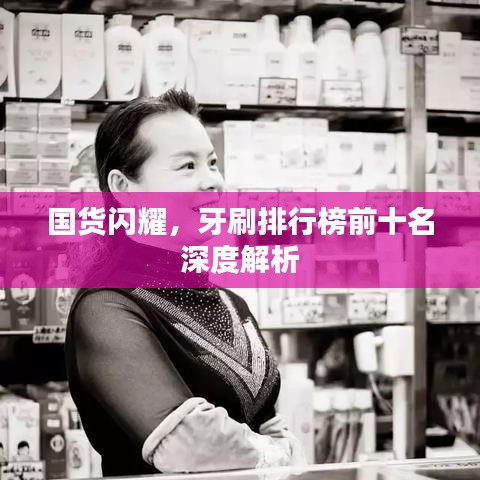 国货闪耀，牙刷排行榜前十名深度解析