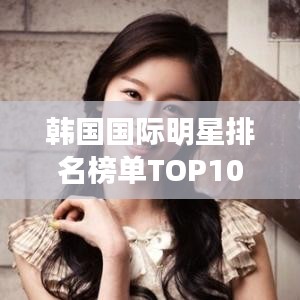 韩国国际明星排名榜单TOP10揭秘！