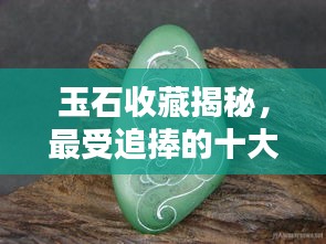 玉石收藏揭秘，最受追捧的十大玉石品种榜单揭晓！