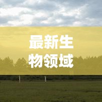 最新生物领域消息速递，今日研究突破与发现