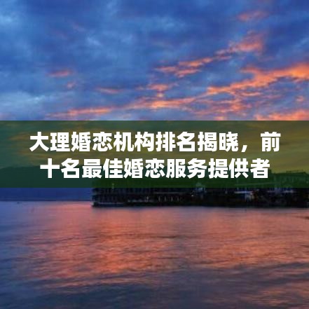 大理婚恋机构排名揭晓，前十名最佳婚恋服务提供者大揭秘！
