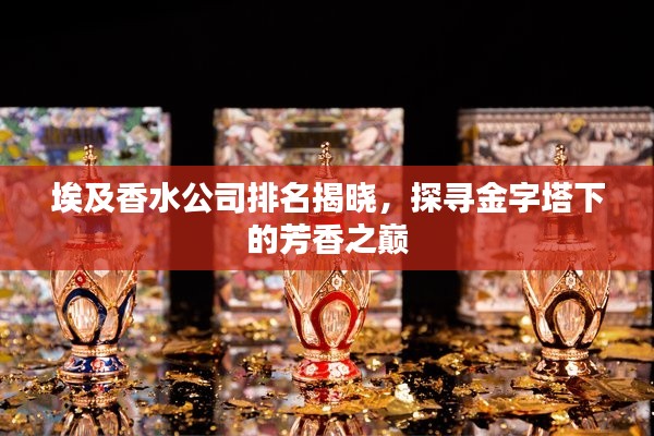 埃及香水公司排名揭晓，探寻金字塔下的芳香之巅