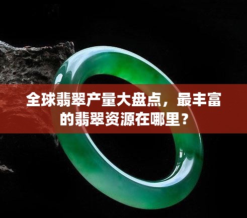 全球翡翠产量大盘点，最丰富的翡翠资源在哪里？