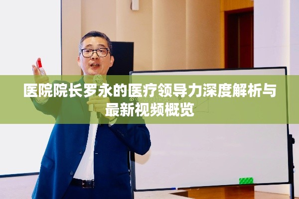 医院院长罗永的医疗领导力深度解析与最新视频概览