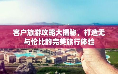 客户旅游攻略大揭秘，打造无与伦比的完美旅行体验
