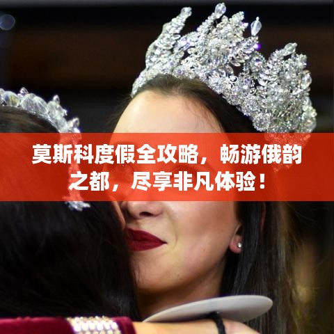 莫斯科度假全攻略，畅游俄韵之都，尽享非凡体验！