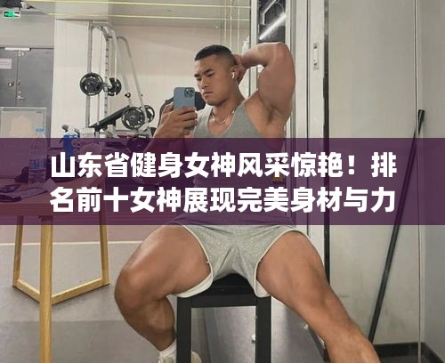 山东省健身女神风采惊艳！排名前十女神展现完美身材与力量
