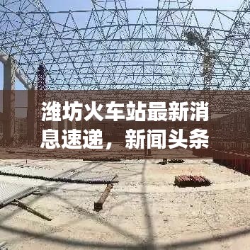 潍坊火车站最新消息速递，新闻头条重磅报道！