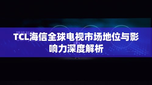 TCL海信全球电视市场地位与影响力深度解析
