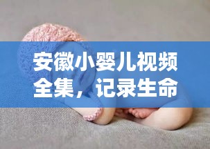 安徽小婴儿视频全集，记录生命初萌的温馨瞬间，超萌瞬间不容错过！