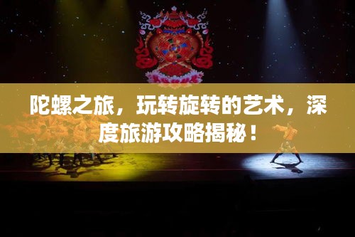 陀螺之旅，玩转旋转的艺术，深度旅游攻略揭秘！