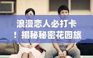 浪漫恋人必打卡！揭秘秘密花园旅游攻略，绽放于爱情之都的恋人之花