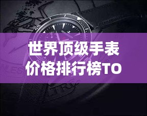 世界顶级手表价格排行榜TOP一览，豪华腕表价格大揭秘！