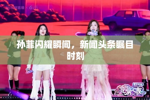 孙菲闪耀瞬间，新闻头条瞩目时刻