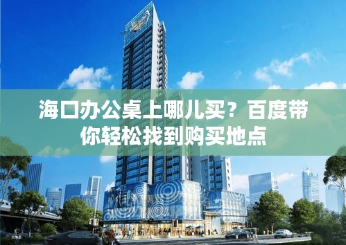 海口办公桌上哪儿买？百度带你轻松找到购买地点